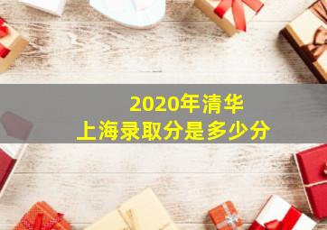 2020年清华 上海录取分是多少分